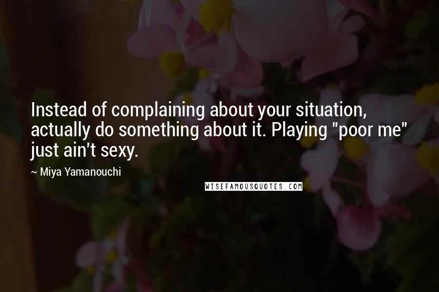 Miya Yamanouchi Quotes: Instead of complaining about your situation, actually do something about it. Playing "poor me" just ain't sexy.