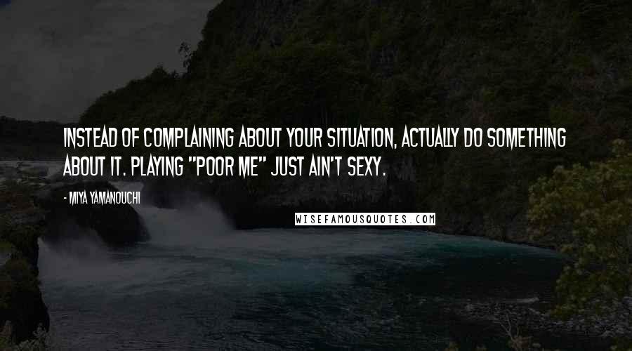 Miya Yamanouchi Quotes: Instead of complaining about your situation, actually do something about it. Playing "poor me" just ain't sexy.