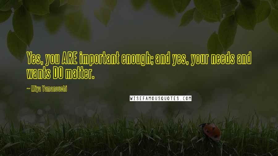 Miya Yamanouchi Quotes: Yes, you ARE important enough; and yes, your needs and wants DO matter.