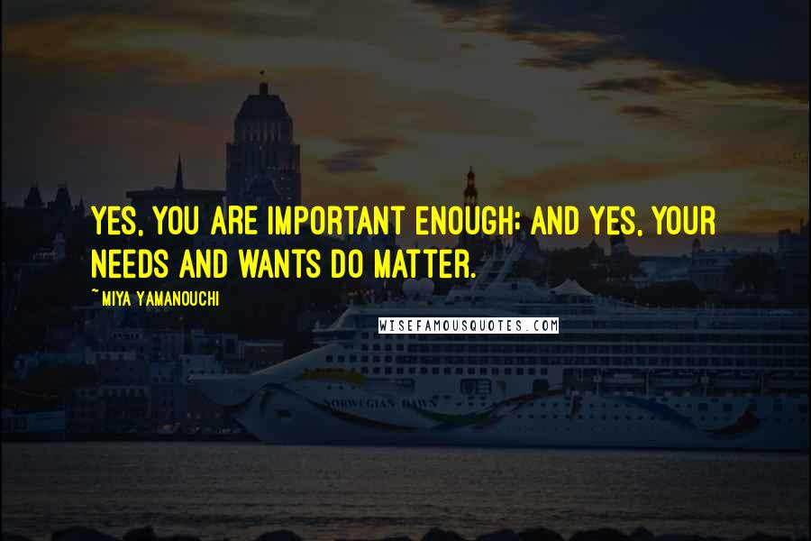 Miya Yamanouchi Quotes: Yes, you ARE important enough; and yes, your needs and wants DO matter.
