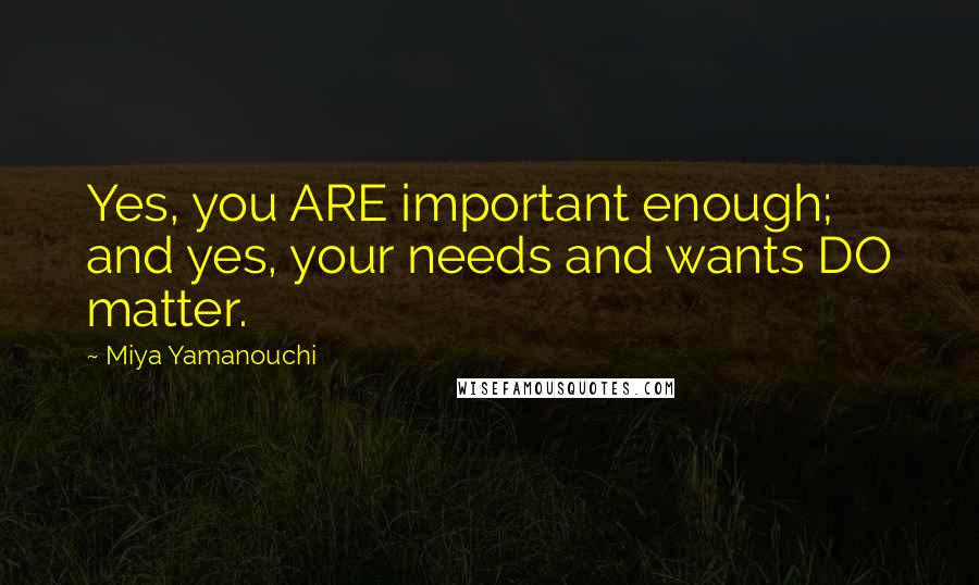 Miya Yamanouchi Quotes: Yes, you ARE important enough; and yes, your needs and wants DO matter.