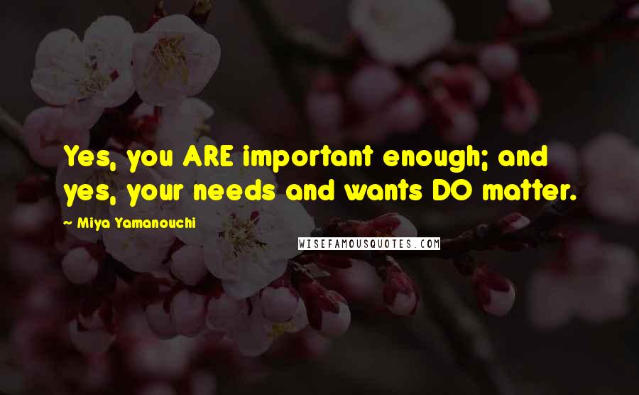 Miya Yamanouchi Quotes: Yes, you ARE important enough; and yes, your needs and wants DO matter.