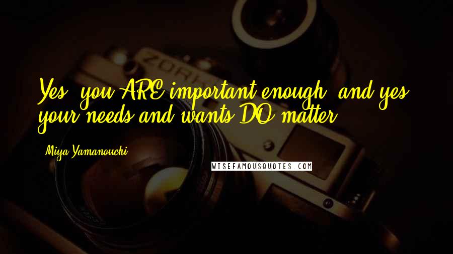 Miya Yamanouchi Quotes: Yes, you ARE important enough; and yes, your needs and wants DO matter.