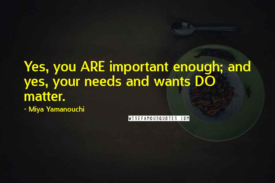 Miya Yamanouchi Quotes: Yes, you ARE important enough; and yes, your needs and wants DO matter.
