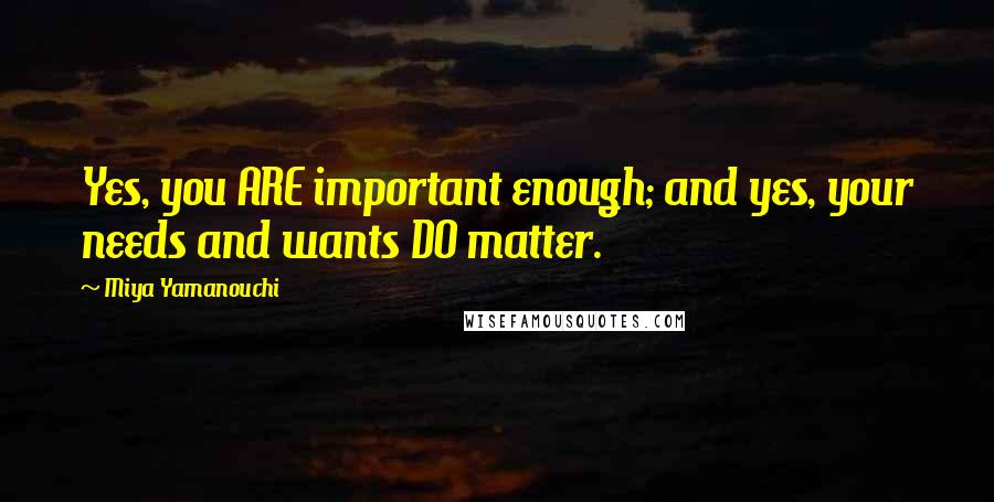 Miya Yamanouchi Quotes: Yes, you ARE important enough; and yes, your needs and wants DO matter.