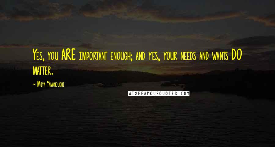 Miya Yamanouchi Quotes: Yes, you ARE important enough; and yes, your needs and wants DO matter.