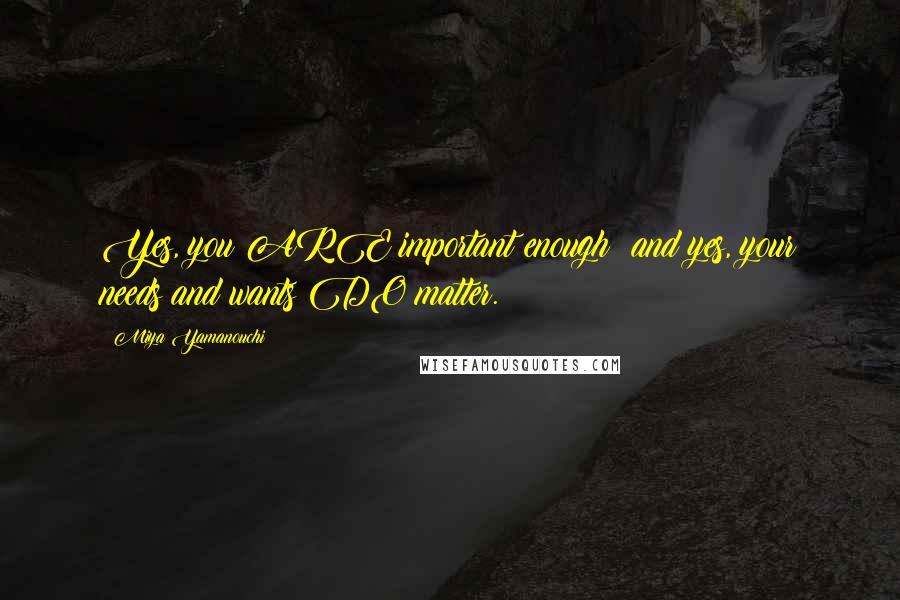 Miya Yamanouchi Quotes: Yes, you ARE important enough; and yes, your needs and wants DO matter.