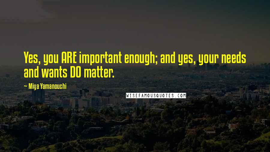 Miya Yamanouchi Quotes: Yes, you ARE important enough; and yes, your needs and wants DO matter.