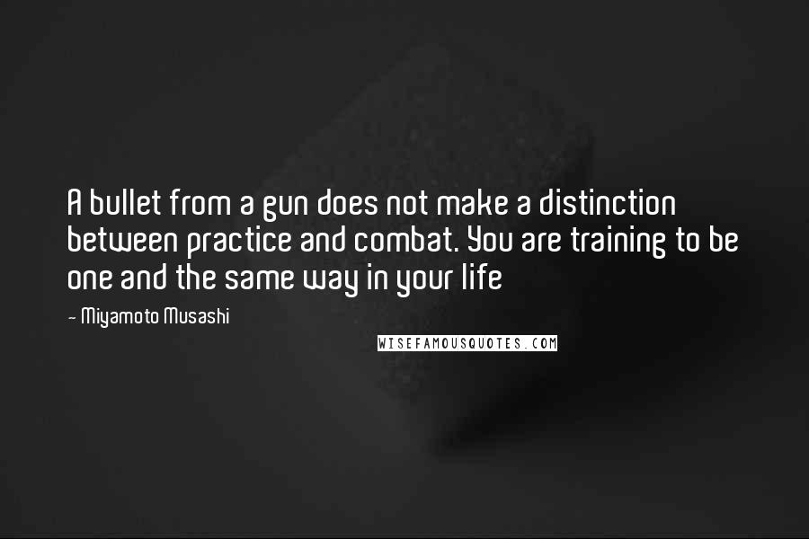 Miyamoto Musashi Quotes: A bullet from a gun does not make a distinction between practice and combat. You are training to be one and the same way in your life