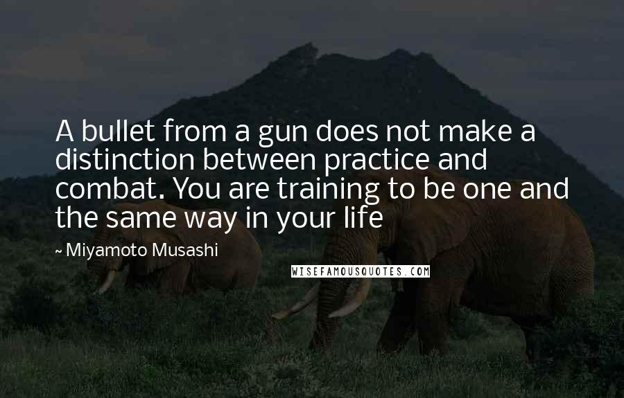 Miyamoto Musashi Quotes: A bullet from a gun does not make a distinction between practice and combat. You are training to be one and the same way in your life