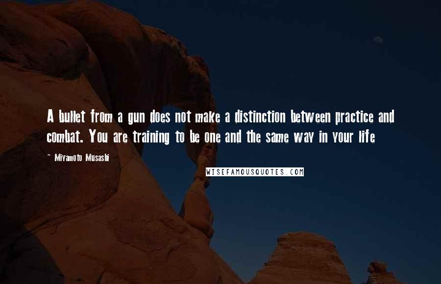 Miyamoto Musashi Quotes: A bullet from a gun does not make a distinction between practice and combat. You are training to be one and the same way in your life