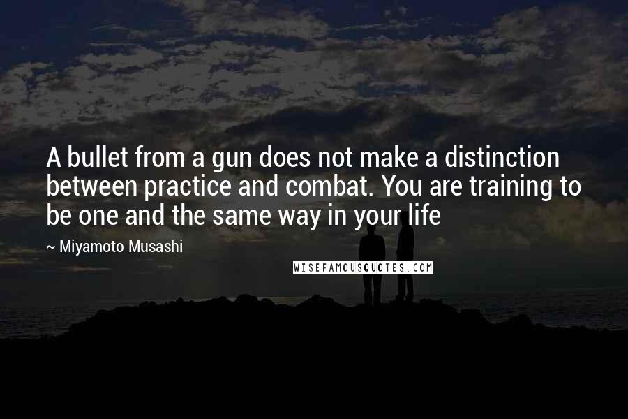 Miyamoto Musashi Quotes: A bullet from a gun does not make a distinction between practice and combat. You are training to be one and the same way in your life