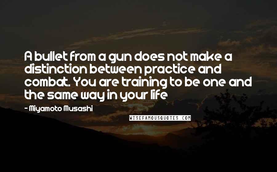 Miyamoto Musashi Quotes: A bullet from a gun does not make a distinction between practice and combat. You are training to be one and the same way in your life