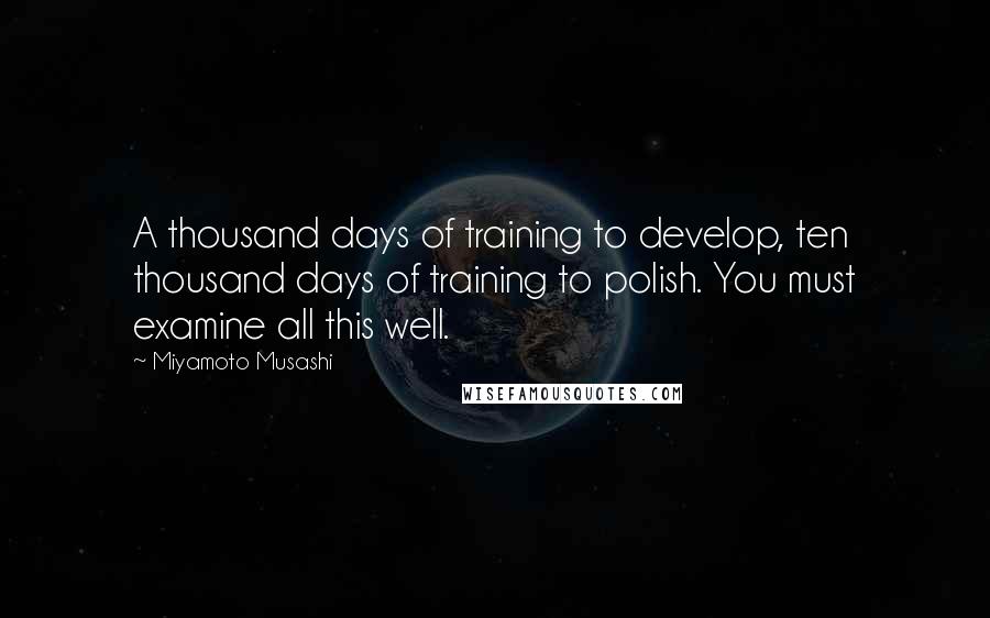 Miyamoto Musashi Quotes: A thousand days of training to develop, ten thousand days of training to polish. You must examine all this well.