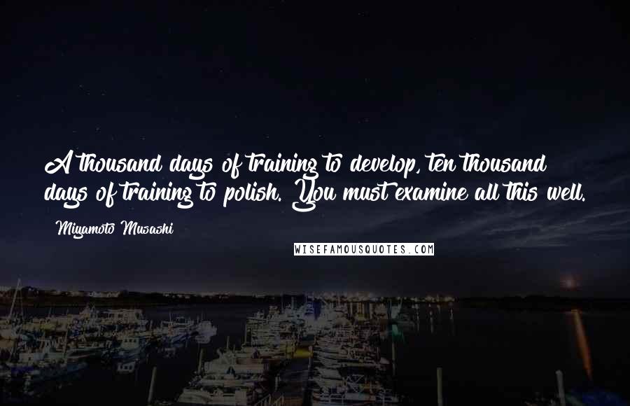 Miyamoto Musashi Quotes: A thousand days of training to develop, ten thousand days of training to polish. You must examine all this well.