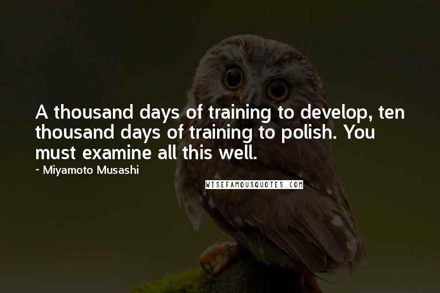 Miyamoto Musashi Quotes: A thousand days of training to develop, ten thousand days of training to polish. You must examine all this well.