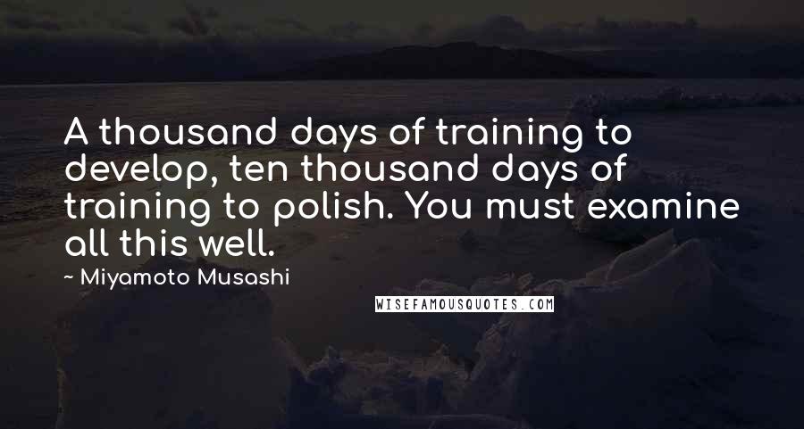 Miyamoto Musashi Quotes: A thousand days of training to develop, ten thousand days of training to polish. You must examine all this well.