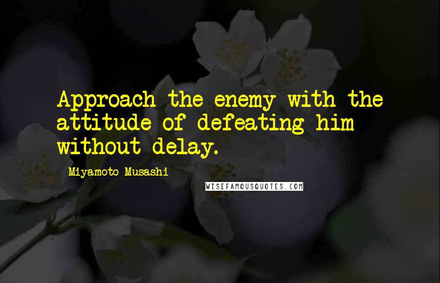 Miyamoto Musashi Quotes: Approach the enemy with the attitude of defeating him without delay.