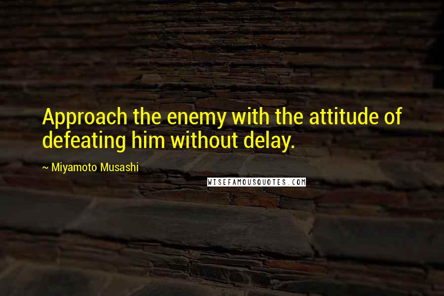 Miyamoto Musashi Quotes: Approach the enemy with the attitude of defeating him without delay.