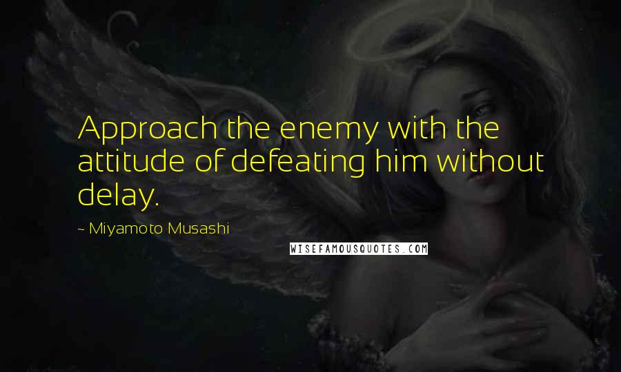 Miyamoto Musashi Quotes: Approach the enemy with the attitude of defeating him without delay.