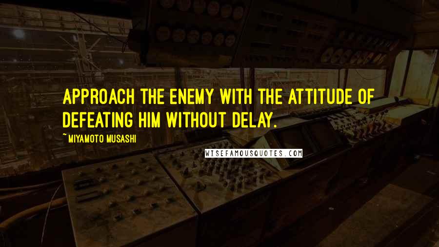 Miyamoto Musashi Quotes: Approach the enemy with the attitude of defeating him without delay.