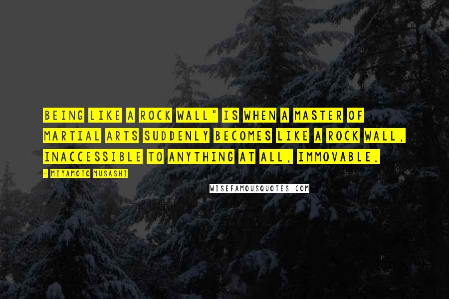 Miyamoto Musashi Quotes: Being like a rock wall" is when a master of martial arts suddenly becomes like a rock wall, inaccessible to anything at all, immovable.