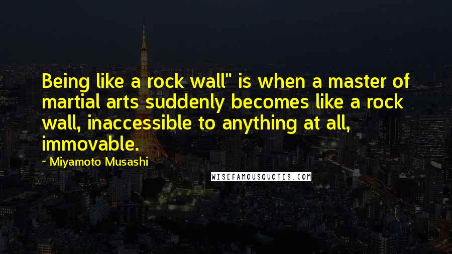 Miyamoto Musashi Quotes: Being like a rock wall" is when a master of martial arts suddenly becomes like a rock wall, inaccessible to anything at all, immovable.