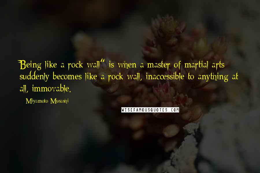 Miyamoto Musashi Quotes: Being like a rock wall" is when a master of martial arts suddenly becomes like a rock wall, inaccessible to anything at all, immovable.