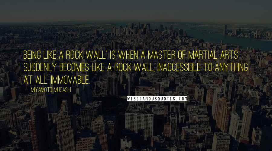 Miyamoto Musashi Quotes: Being like a rock wall" is when a master of martial arts suddenly becomes like a rock wall, inaccessible to anything at all, immovable.