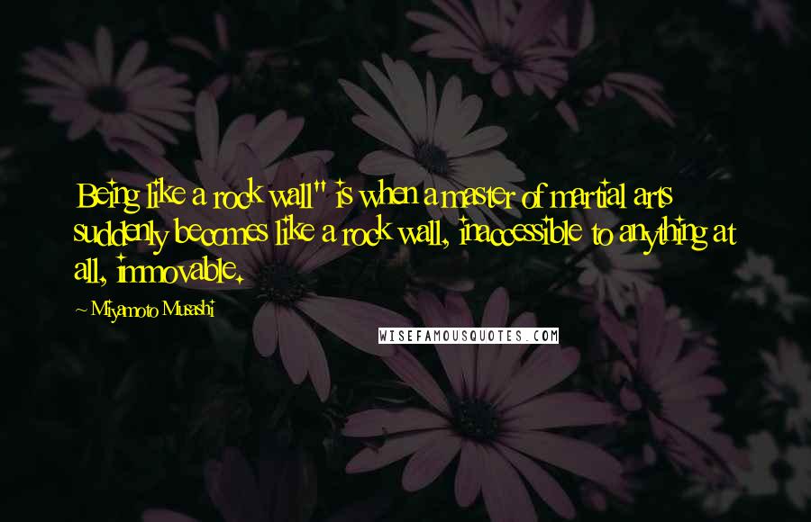 Miyamoto Musashi Quotes: Being like a rock wall" is when a master of martial arts suddenly becomes like a rock wall, inaccessible to anything at all, immovable.