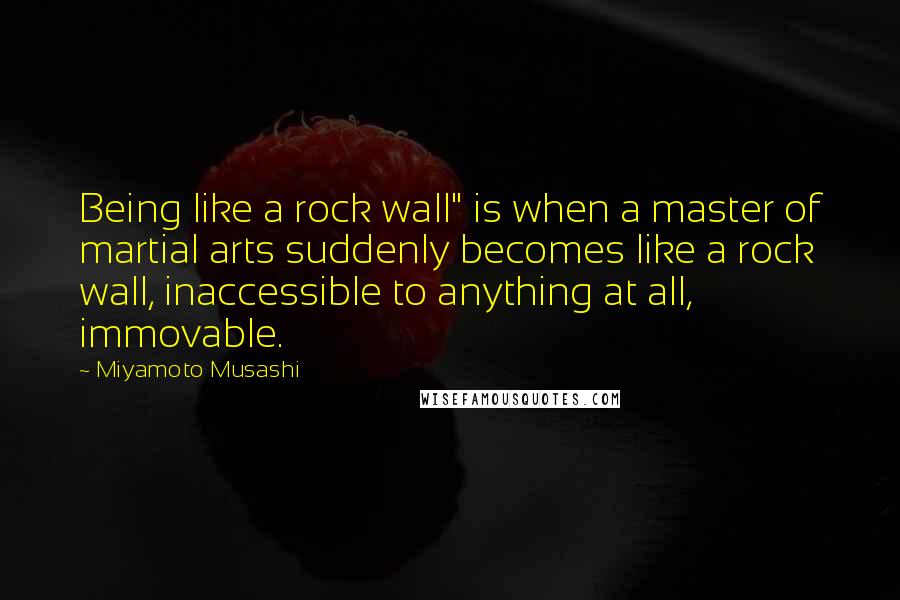 Miyamoto Musashi Quotes: Being like a rock wall" is when a master of martial arts suddenly becomes like a rock wall, inaccessible to anything at all, immovable.