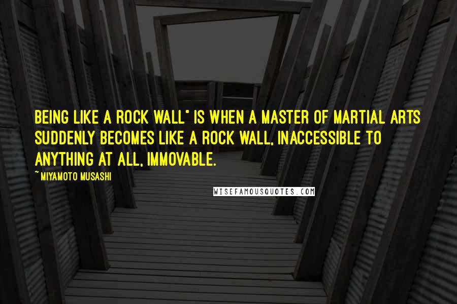 Miyamoto Musashi Quotes: Being like a rock wall" is when a master of martial arts suddenly becomes like a rock wall, inaccessible to anything at all, immovable.