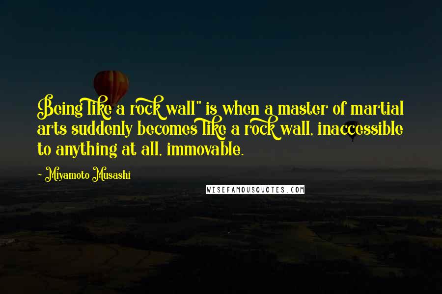 Miyamoto Musashi Quotes: Being like a rock wall" is when a master of martial arts suddenly becomes like a rock wall, inaccessible to anything at all, immovable.