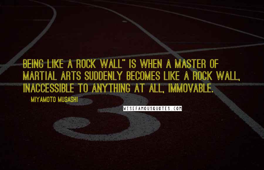 Miyamoto Musashi Quotes: Being like a rock wall" is when a master of martial arts suddenly becomes like a rock wall, inaccessible to anything at all, immovable.