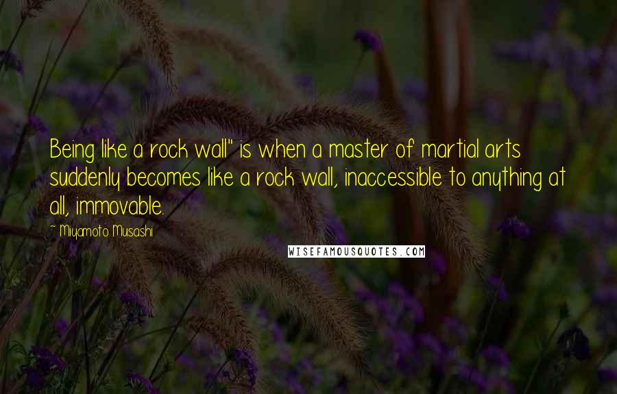 Miyamoto Musashi Quotes: Being like a rock wall" is when a master of martial arts suddenly becomes like a rock wall, inaccessible to anything at all, immovable.