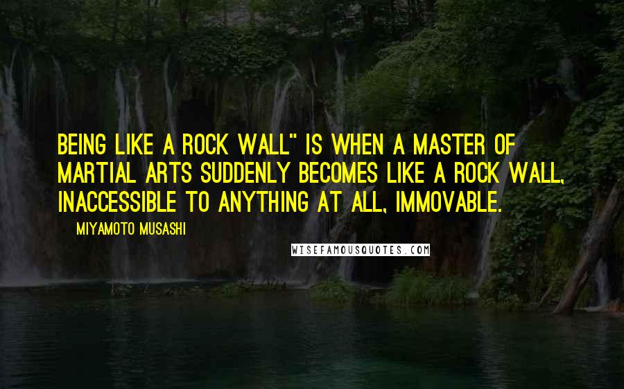 Miyamoto Musashi Quotes: Being like a rock wall" is when a master of martial arts suddenly becomes like a rock wall, inaccessible to anything at all, immovable.