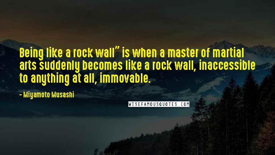 Miyamoto Musashi Quotes: Being like a rock wall" is when a master of martial arts suddenly becomes like a rock wall, inaccessible to anything at all, immovable.