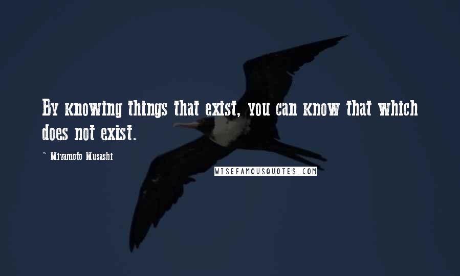 Miyamoto Musashi Quotes: By knowing things that exist, you can know that which does not exist.