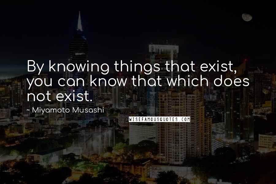 Miyamoto Musashi Quotes: By knowing things that exist, you can know that which does not exist.