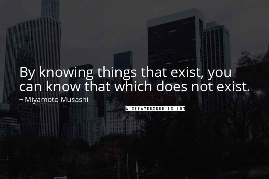 Miyamoto Musashi Quotes: By knowing things that exist, you can know that which does not exist.