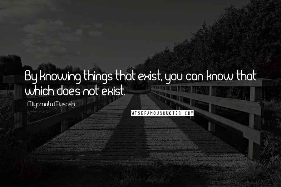 Miyamoto Musashi Quotes: By knowing things that exist, you can know that which does not exist.