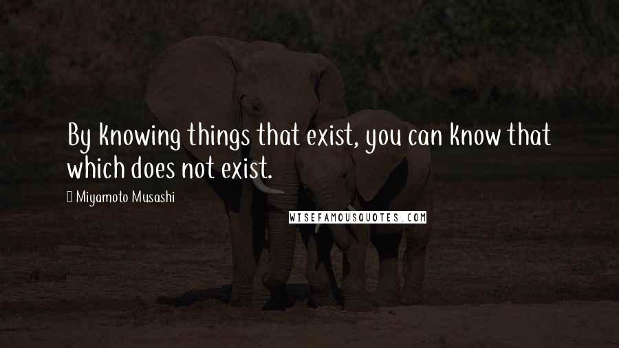 Miyamoto Musashi Quotes: By knowing things that exist, you can know that which does not exist.