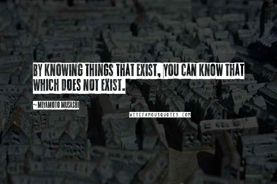 Miyamoto Musashi Quotes: By knowing things that exist, you can know that which does not exist.