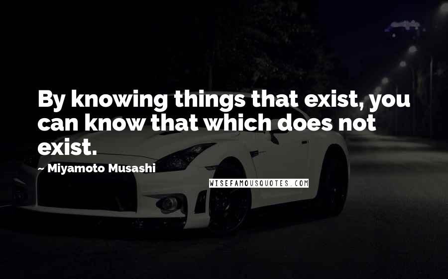 Miyamoto Musashi Quotes: By knowing things that exist, you can know that which does not exist.