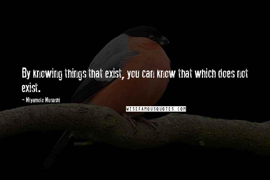 Miyamoto Musashi Quotes: By knowing things that exist, you can know that which does not exist.