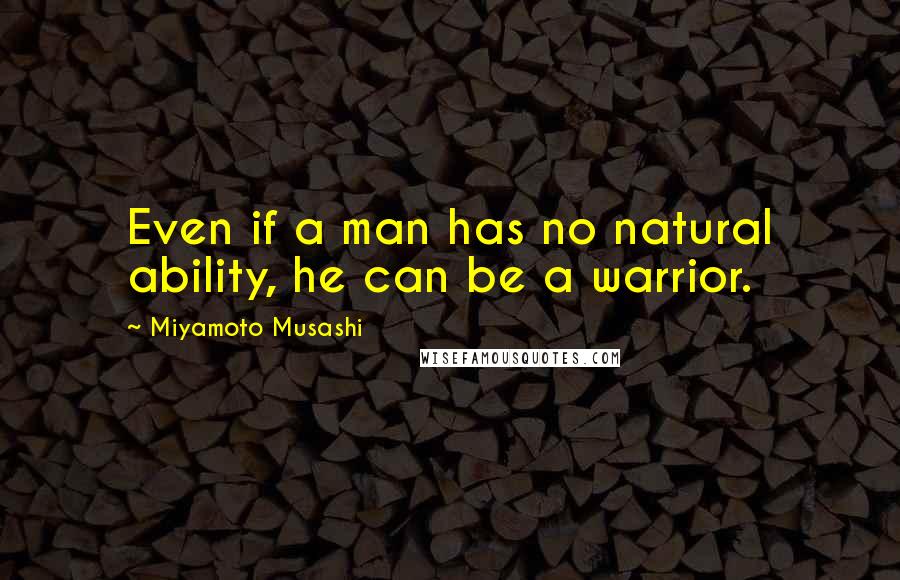 Miyamoto Musashi Quotes: Even if a man has no natural ability, he can be a warrior.