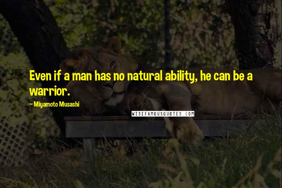Miyamoto Musashi Quotes: Even if a man has no natural ability, he can be a warrior.