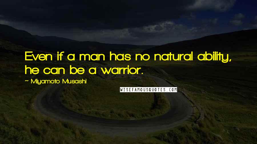 Miyamoto Musashi Quotes: Even if a man has no natural ability, he can be a warrior.