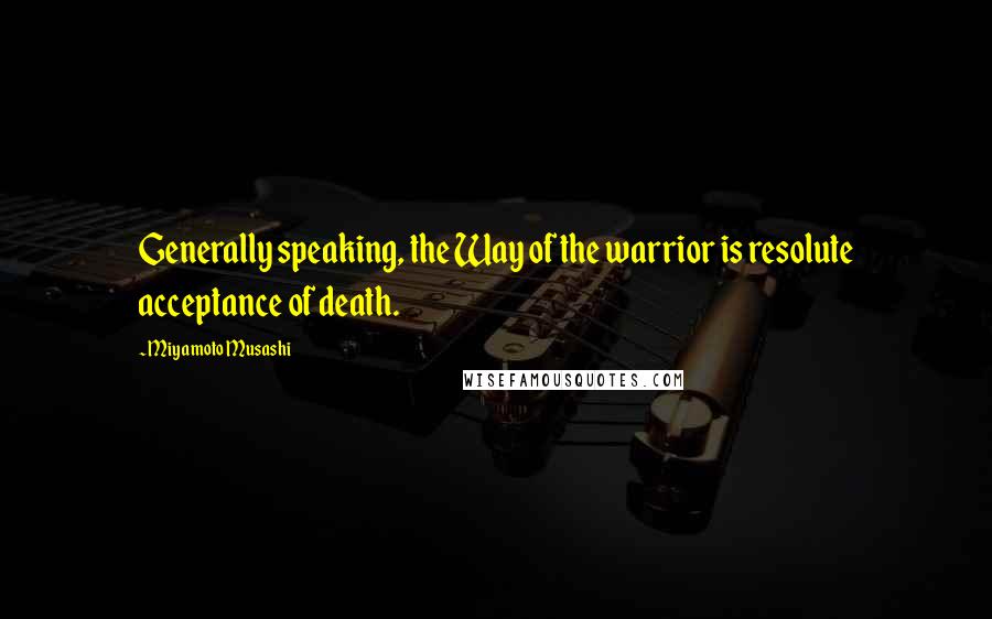 Miyamoto Musashi Quotes: Generally speaking, the Way of the warrior is resolute acceptance of death.