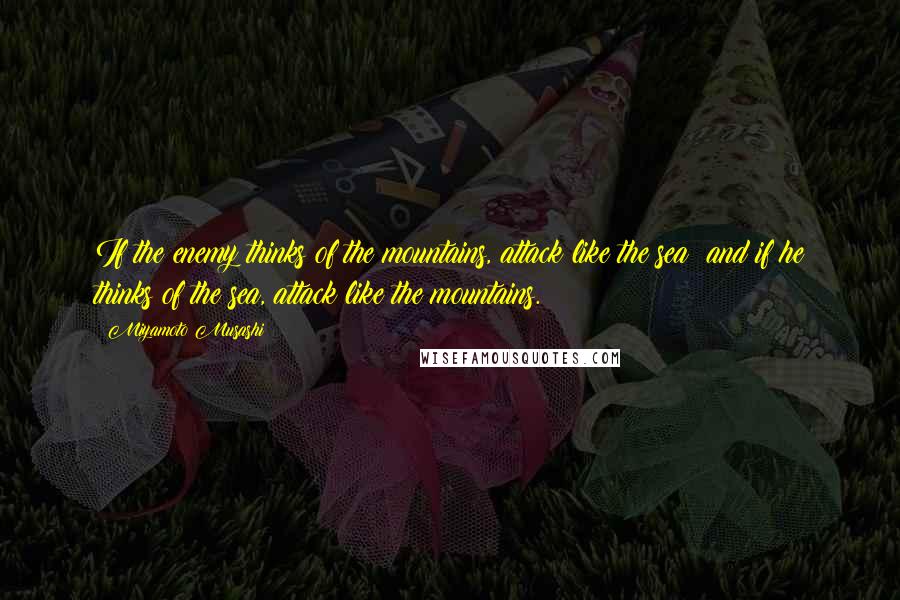 Miyamoto Musashi Quotes: If the enemy thinks of the mountains, attack like the sea; and if he thinks of the sea, attack like the mountains.